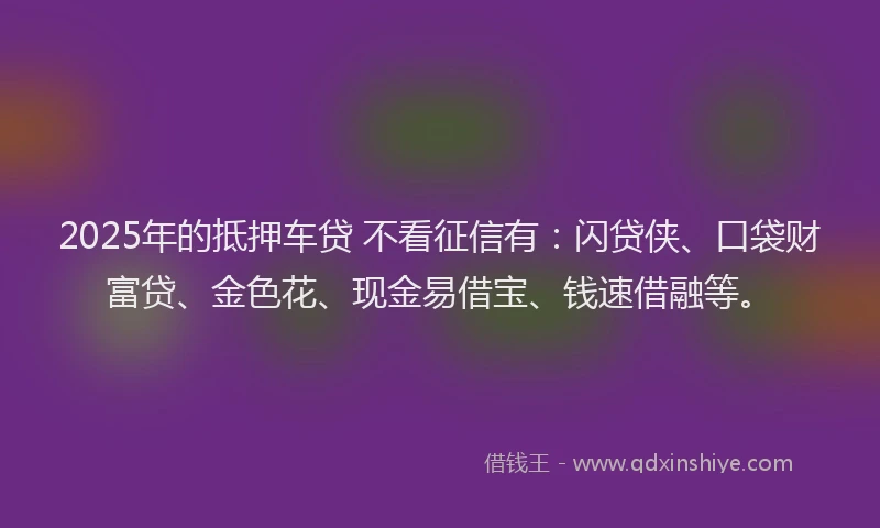 2025年的抵押车贷 不看征信有：闪贷侠、口袋财富贷、金色花、现金易借宝、钱速借融等。