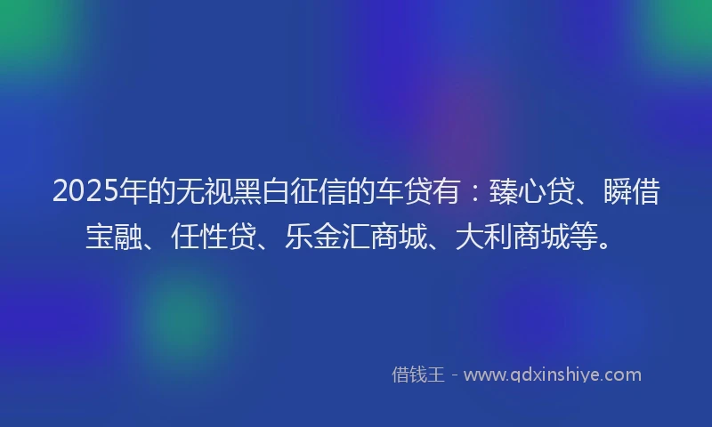 2025年的无视黑白征信的车贷有：臻心贷、瞬借宝融、任性贷、乐金汇商城、大利商城等。