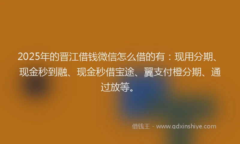 2025年的晋江借钱微信怎么借的有：现用分期、现金秒到融、现金秒借宝途、翼支付橙分期、通过放等。