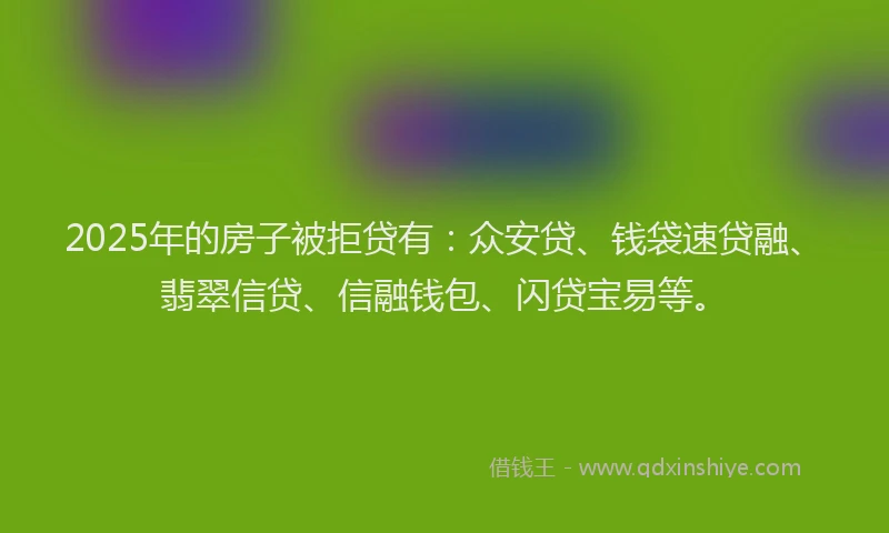 2025年的房子被拒贷有：众安贷、钱袋速贷融、翡翠信贷、信融钱包、闪贷宝易等。