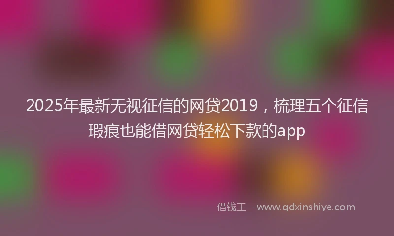 2025年最新无视征信的网贷2019，梳理五个征信瑕疵也能借网贷轻松下款的app