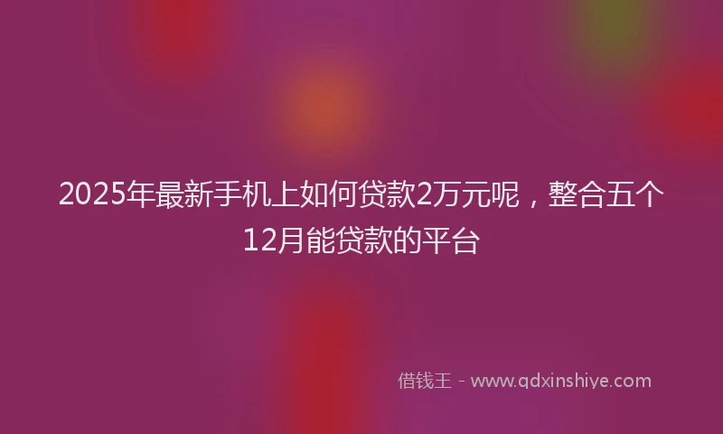 2025年最新手机上如何贷款2万元呢，整合五个12月能贷款的平台