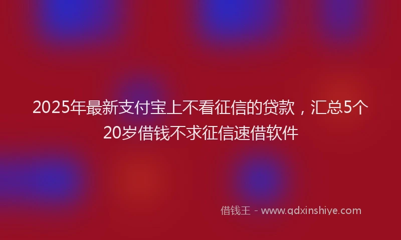 2025年最新支付宝上不看征信的贷款，汇总5个20岁借钱不求征信速借软件