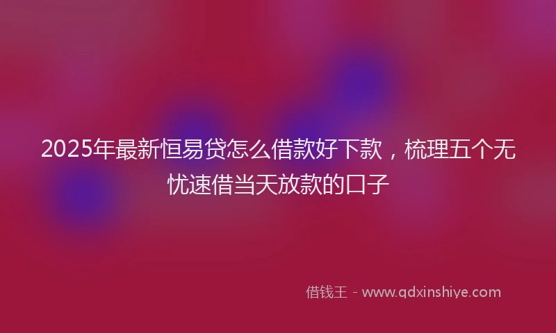 2025年最新恒易贷怎么借款好下款，梳理五个无忧速借当天放款的口子