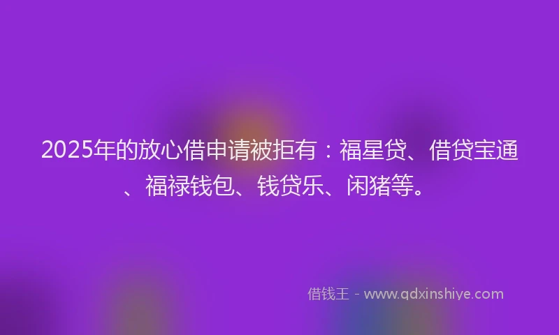 2025年的放心借申请被拒有：福星贷、借贷宝通、福禄钱包、钱贷乐、闲猪等。