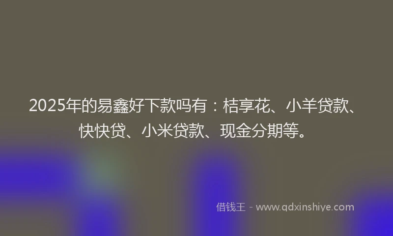 2025年的易鑫好下款吗有：桔享花、小羊贷款、快快贷、小米贷款、现金分期等。