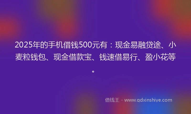 2025年的手机借钱500元有：现金易融贷途、小麦粒钱包、现金借款宝、钱速借易行、盈小花等。