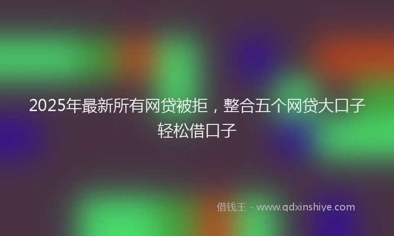2025年最新所有网贷被拒，整合五个网贷大口子轻松借口子