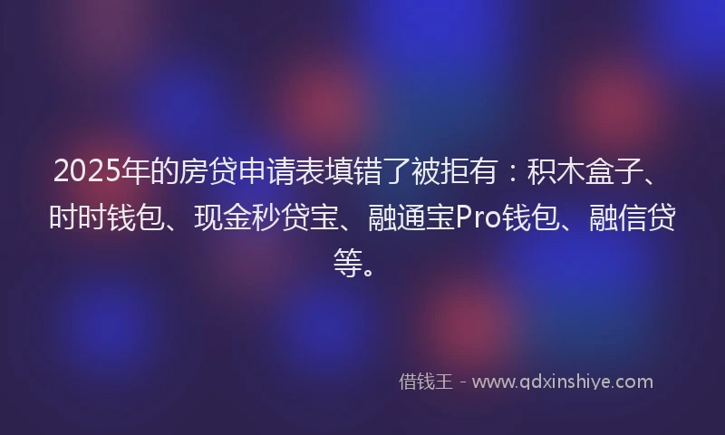 2025年的房贷申请表填错了被拒有：积木盒子、时时钱包、现金秒贷宝、融通宝Pro钱包、融信贷等。