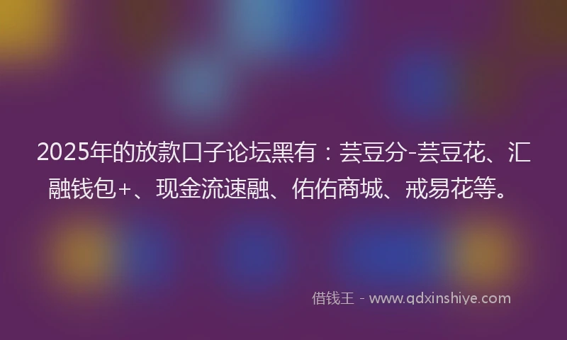 2025年的放款口子论坛黑有：芸豆分-芸豆花、汇融钱包+、现金流速融、佑佑商城、戒易花等。