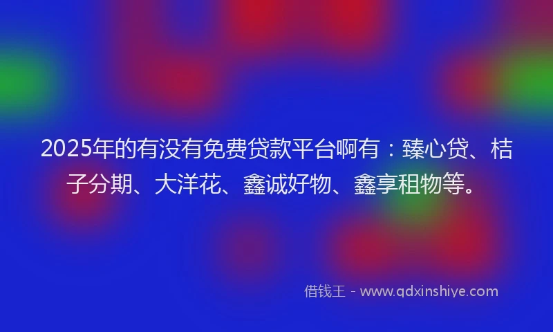 2025年的有没有免费贷款平台啊有：臻心贷、桔子分期、大洋花、鑫诚好物、鑫享租物等。