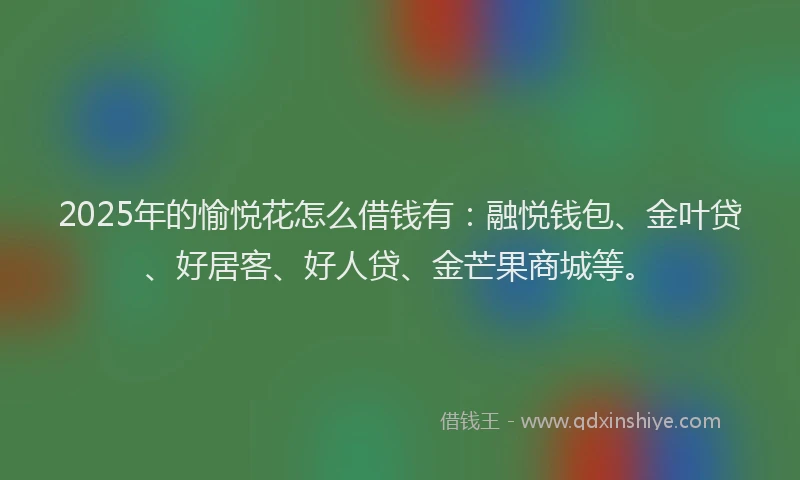 2025年的愉悦花怎么借钱有：融悦钱包、金叶贷、好居客、好人贷、金芒果商城等。
