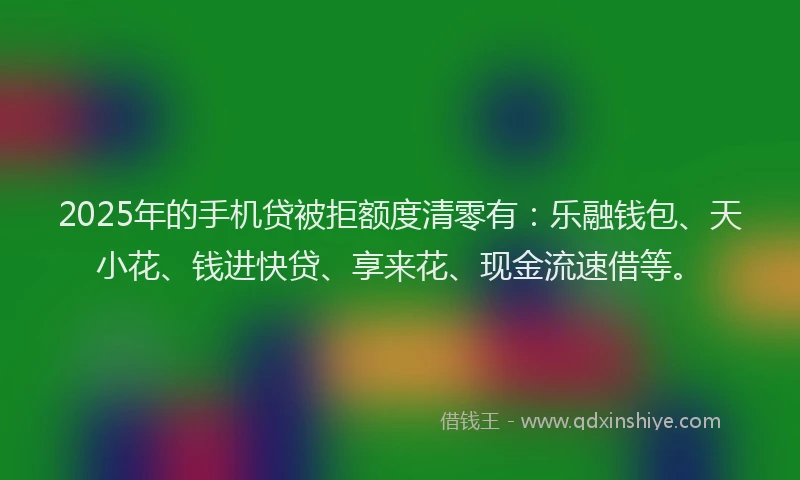 2025年的手机贷被拒额度清零有：乐融钱包、天小花、钱进快贷、享来花、现金流速借等。