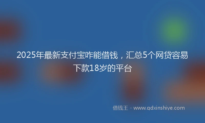 2025年最新支付宝咋能借钱，汇总5个网贷容易下款18岁的平台
