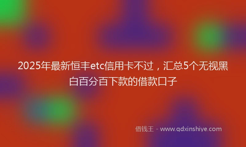 2025年最新恒丰etc信用卡不过，汇总5个无视黑白百分百下款的借款口子