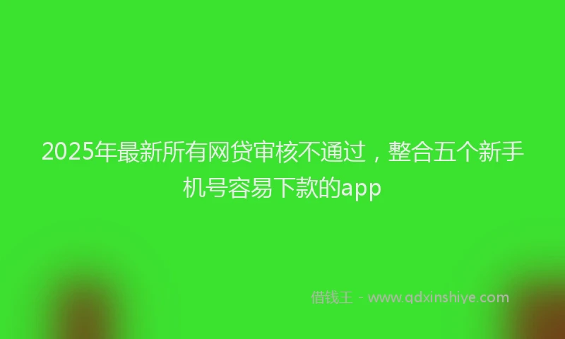 2025年最新所有网贷审核不通过，整合五个新手机号容易下款的app