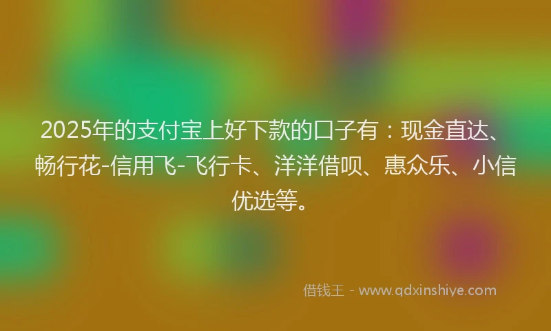 2025年的支付宝上好下款的口子有：现金直达、畅行花-信用飞-飞行卡、洋洋借呗、惠众乐、小信优选等。