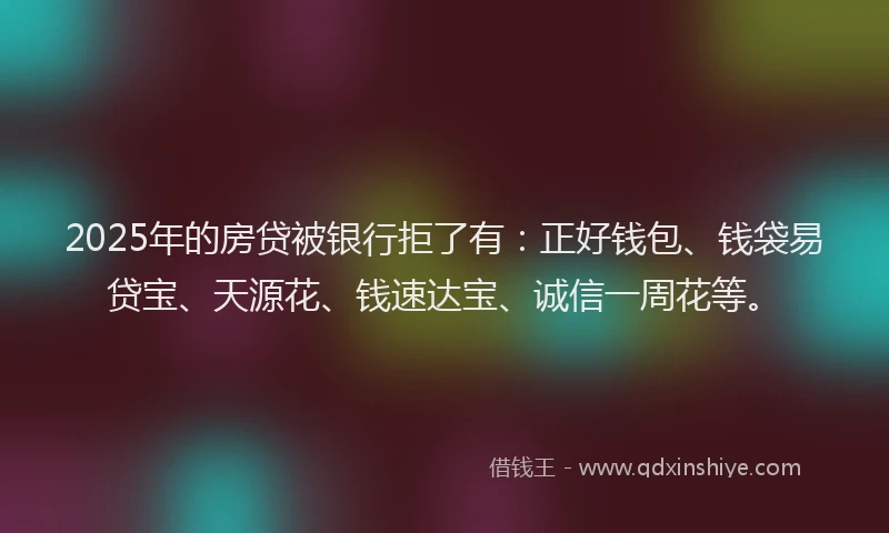 2025年的房贷被银行拒了有：正好钱包、钱袋易贷宝、天源花、钱速达宝、诚信一周花等。