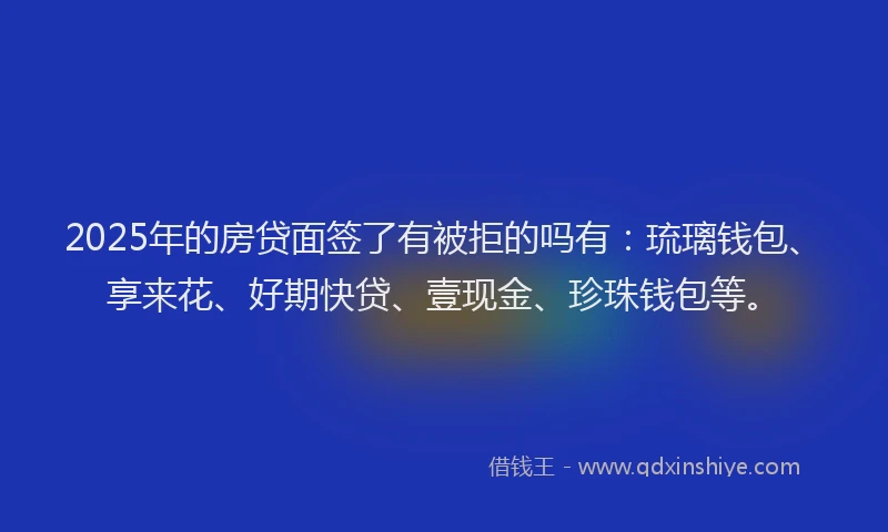 2025年的房贷面签了有被拒的吗有：琉璃钱包、享来花、好期快贷、壹现金、珍珠钱包等。