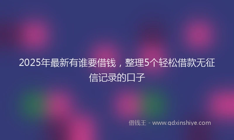 2025年最新有谁要借钱，整理5个轻松借款无征信记录的口子