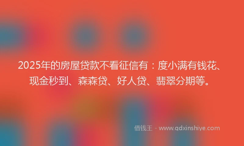 2025年的房屋贷款不看征信有：度小满有钱花、现金秒到、森森贷、好人贷、翡翠分期等。