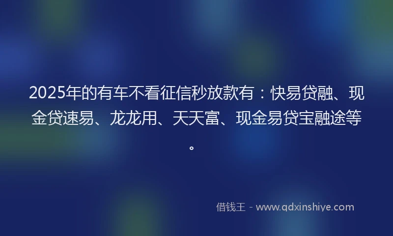 2025年的有车不看征信秒放款有：快易贷融、现金贷速易、龙龙用、天天富、现金易贷宝融途等。