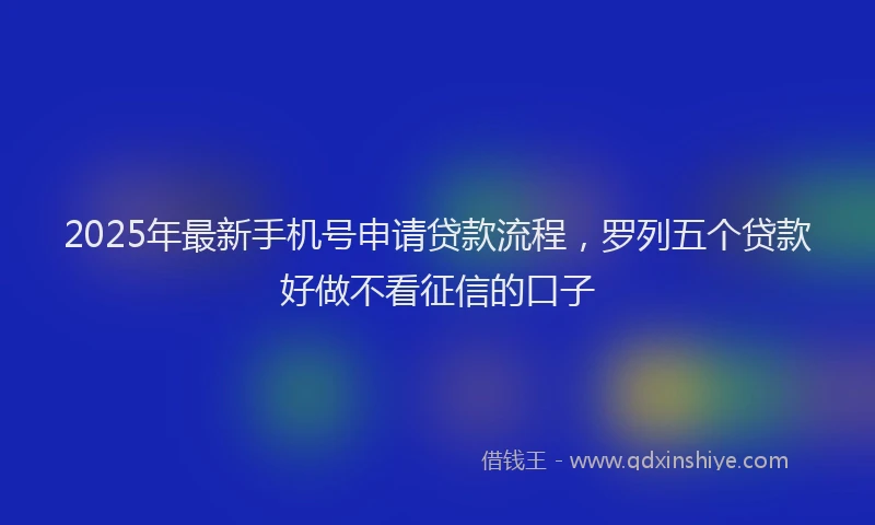 2025年最新手机号申请贷款流程，罗列五个贷款好做不看征信的口子