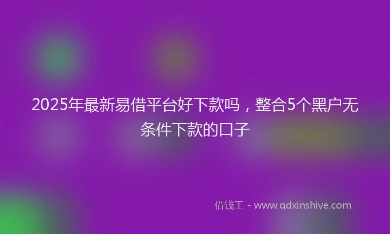 2025年最新易借平台好下款吗，整合5个黑户无条件下款的口子