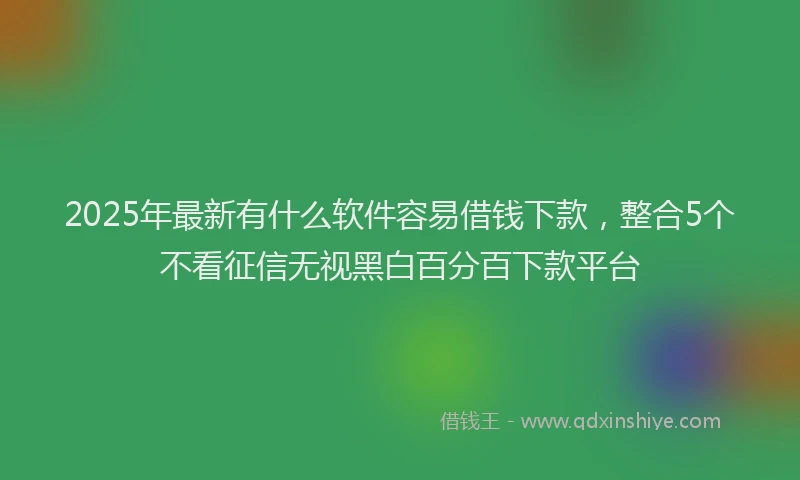 2025年最新有什么软件容易借钱下款，整合5个不看征信无视黑白百分百下款平台