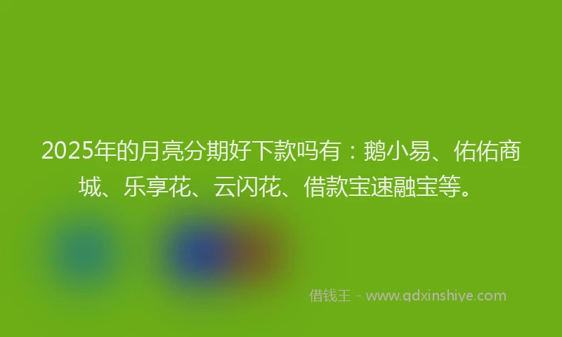 2025年的月亮分期好下款吗有：鹅小易、佑佑商城、乐享花、云闪花、借款宝速融宝等。