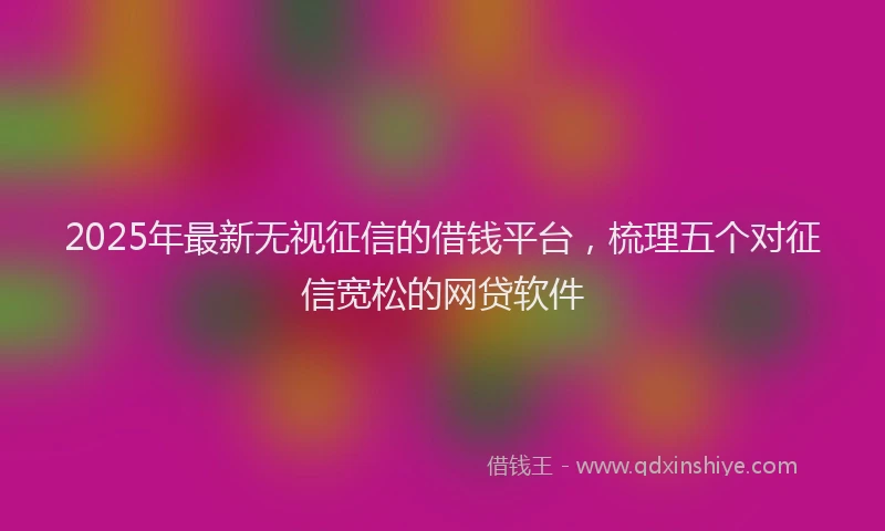 2025年最新无视征信的借钱平台，梳理五个对征信宽松的网贷软件