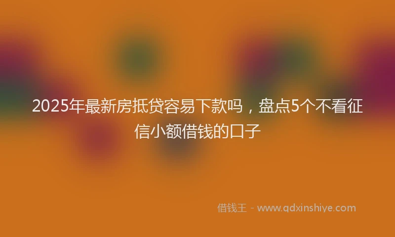 2025年最新房抵贷容易下款吗，盘点5个不看征信小额借钱的口子