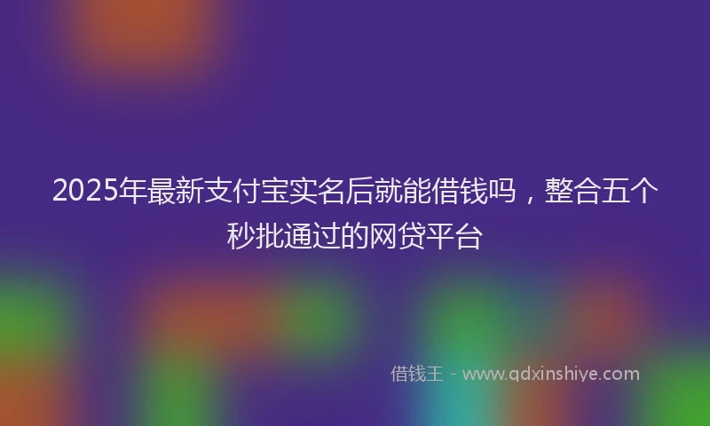 2025年最新支付宝实名后就能借钱吗，整合五个秒批通过的网贷平台