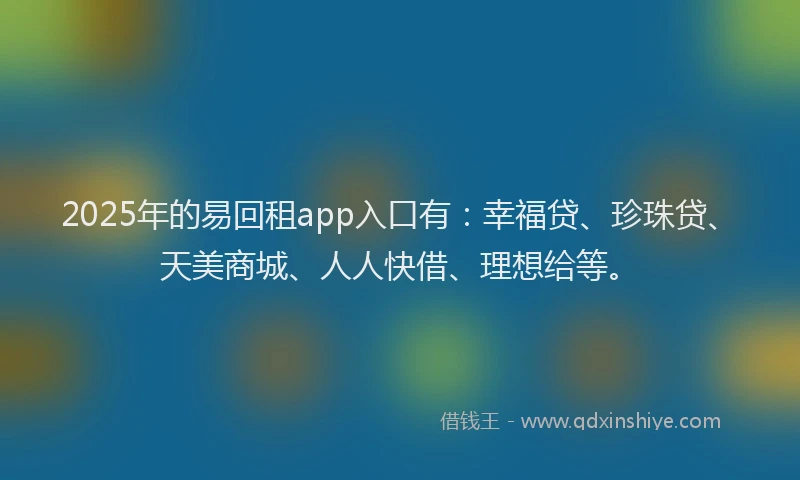 2025年的易回租app入口有：幸福贷、珍珠贷、天美商城、人人快借、理想给等。
