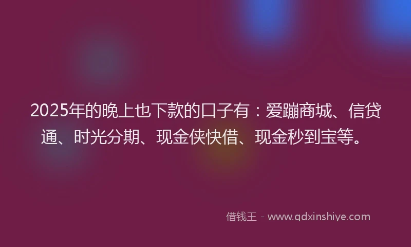 2025年的晚上也下款的口子有：爱蹦商城、信贷通、时光分期、现金侠快借、现金秒到宝等。