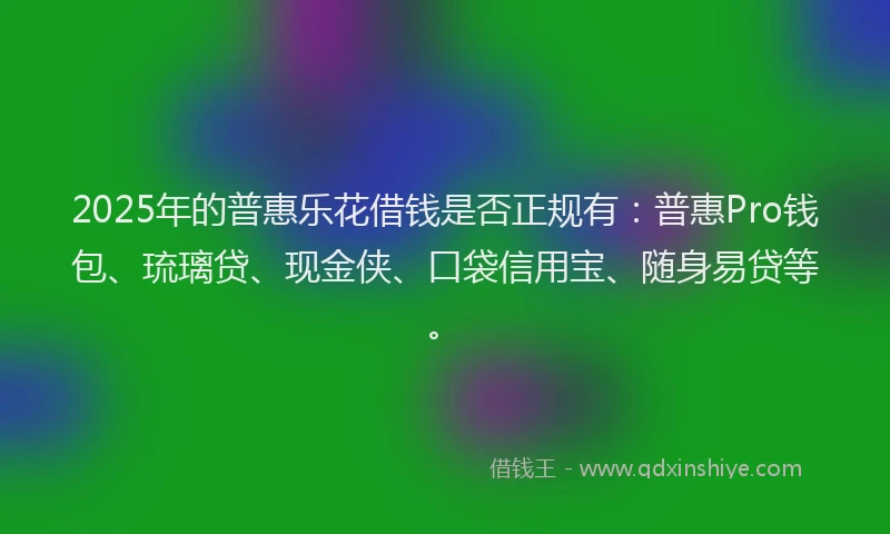 2025年的普惠乐花借钱是否正规有：普惠Pro钱包、琉璃贷、现金侠、口袋信用宝、随身易贷等。