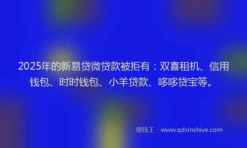 2025年的新易贷微贷款被拒有：双喜租机、信用钱包、时时钱包、小羊贷款、哆哆贷宝等。
