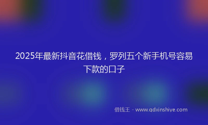 2025年最新抖音花借钱，罗列五个新手机号容易下款的口子