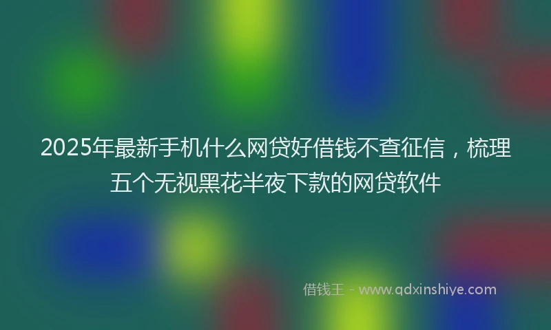 2025年最新手机什么网贷好借钱不查征信，梳理五个无视黑花半夜下款的网贷软件