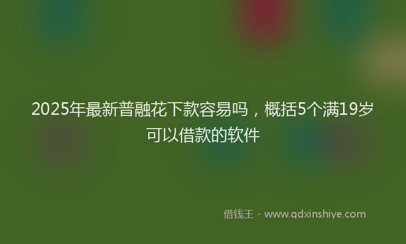 2025年最新普融花下款容易吗，概括5个满19岁可以借款的软件