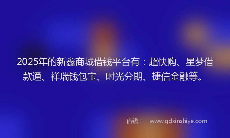 2025年的新鑫商城借钱平台有：超快购、星梦借款通、祥瑞钱包宝、时光分期、捷信金融等。