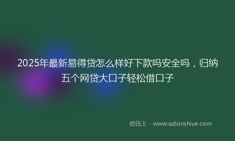 2025年最新易得贷怎么样好下款吗安全吗，归纳五个网贷大口子轻松借口子