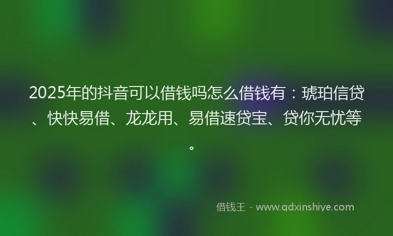 2025年的抖音可以借钱吗怎么借钱有：琥珀信贷、快快易借、龙龙用、易借速贷宝、贷你无忧等。