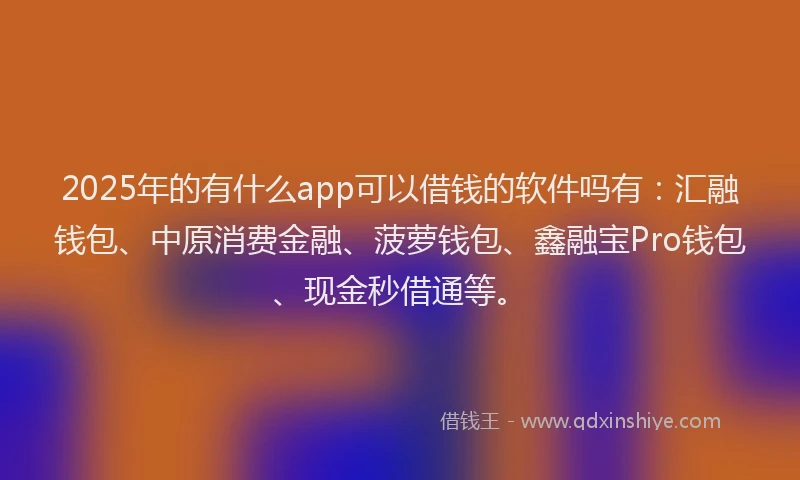 2025年的有什么app可以借钱的软件吗有：汇融钱包、中原消费金融、菠萝钱包、鑫融宝Pro钱包、现金秒借通等。