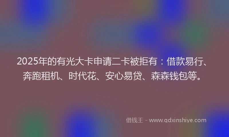 2025年的有光大卡申请二卡被拒有：借款易行、奔跑租机、时代花、安心易贷、森森钱包等。