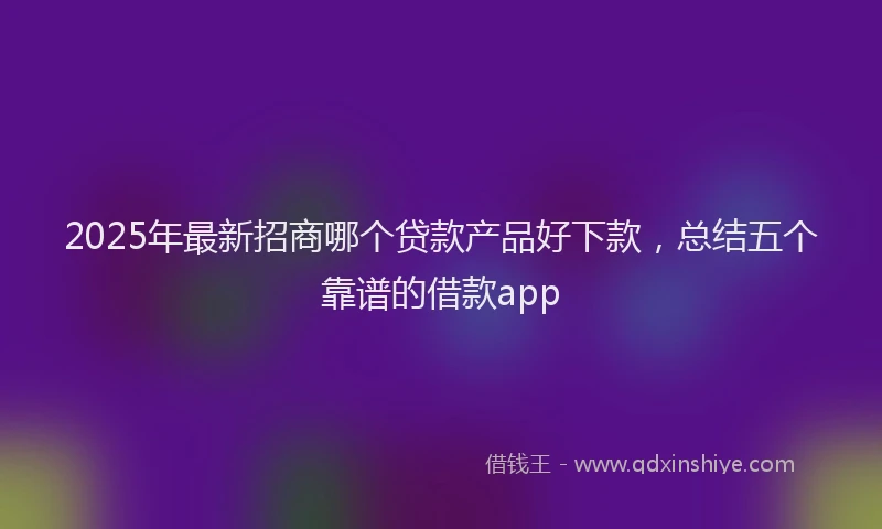 2025年最新招商哪个贷款产品好下款，总结五个靠谱的借款app