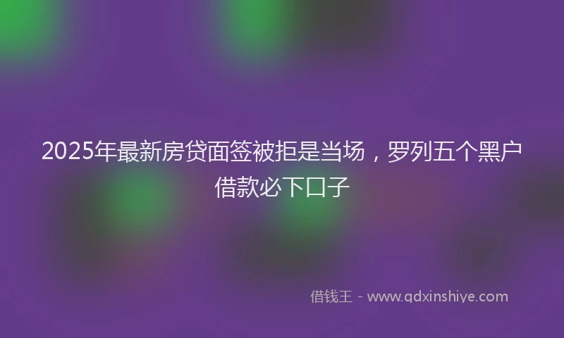 2025年最新房贷面签被拒是当场，罗列五个黑户借款必下口子