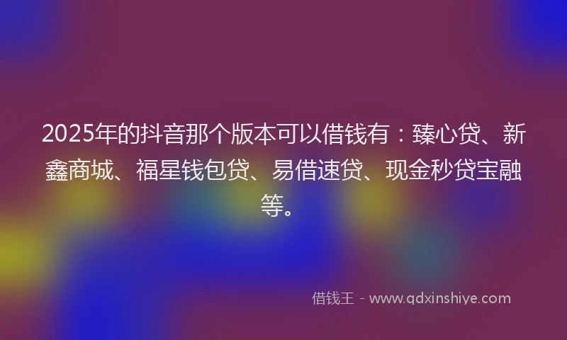 2025年的抖音那个版本可以借钱有：臻心贷、新鑫商城、福星钱包贷、易借速贷、现金秒贷宝融等。