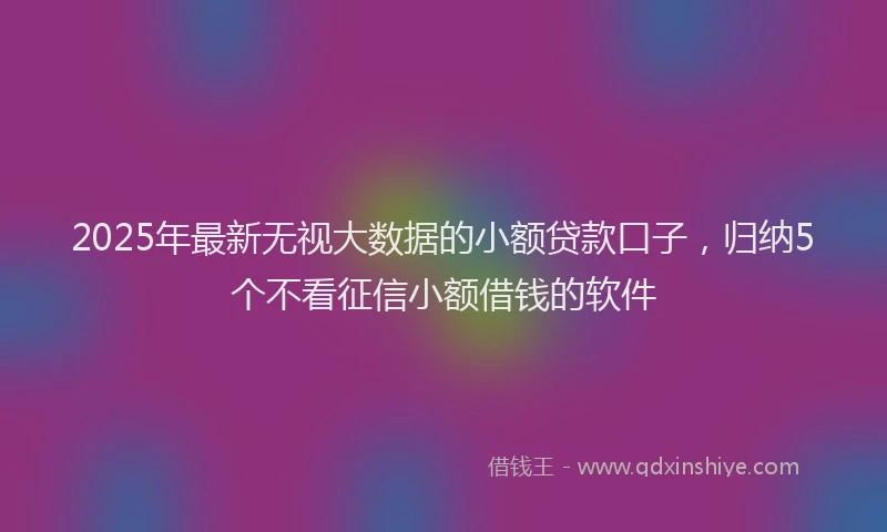 2025年最新无视大数据的小额贷款口子，归纳5个不看征信小额借钱的软件