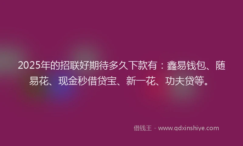 2025年的招联好期待多久下款有：鑫易钱包、随易花、现金秒借贷宝、新一花、功夫贷等。